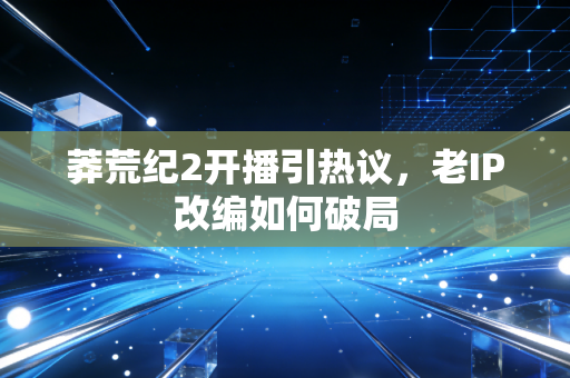莽荒纪2开播引热议，老IP改编如何破局