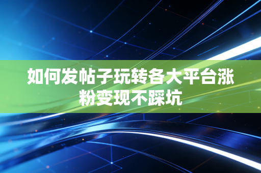 如何发帖子玩转各大平台涨粉变现不踩坑