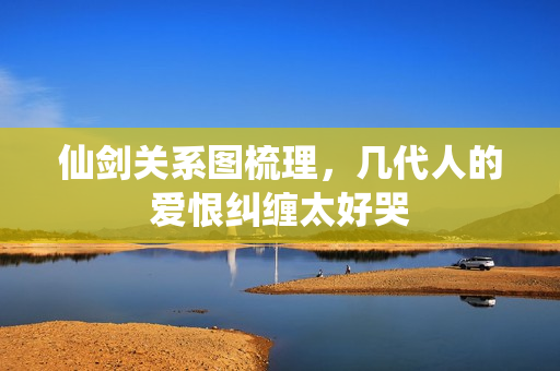 仙剑关系图梳理，几代人的爱恨纠缠太好哭