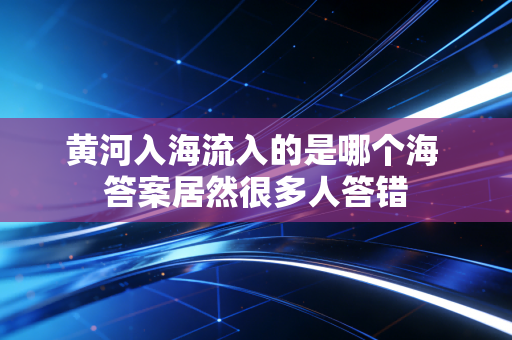 黄河入海流入的是哪个海 答案居然很多人答错