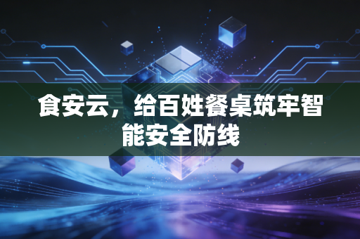 食安云,给百姓餐桌筑牢智能安全防线