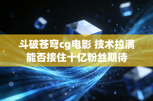 斗破苍穹cg电影 技术拉满能否接住十亿粉丝期待