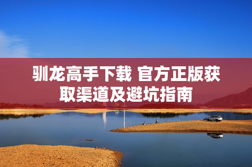 驯龙高手下载 官方正版获取渠道及避坑指南