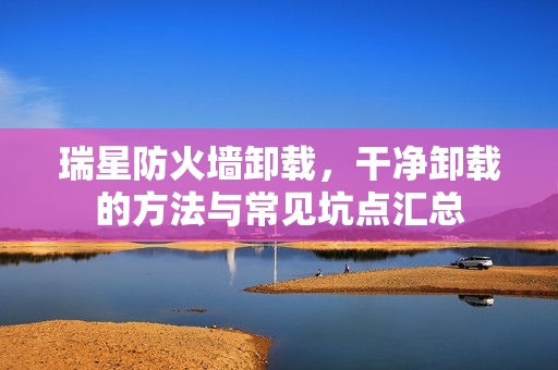 瑞星防火墙卸载,干净卸载的方法与常见坑点汇总