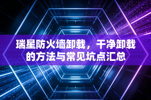 瑞星防火墙卸载,干净卸载的方法与常见坑点汇总