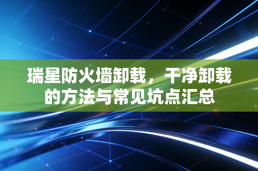 瑞星防火墙卸载,干净卸载的方法与常见坑点汇总