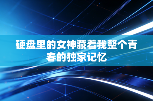 硬盘里的女神藏着我整个青春的独家记忆