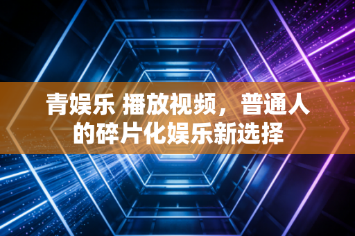 青娱乐 播放视频,普通人的碎片化娱乐新选择