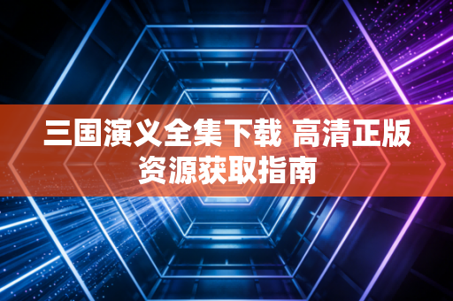 三国演义全集下载 高清正版资源获取指南