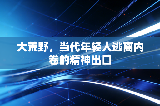 大荒野,当代年轻人逃离内卷的精神出口