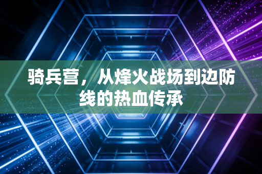 骑兵营,从烽火战场到边防线的热血传承