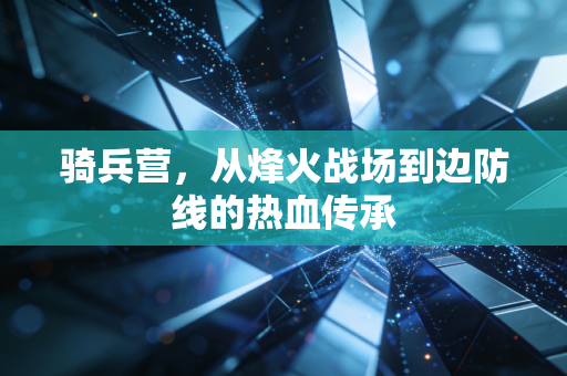 骑兵营,从烽火战场到边防线的热血传承