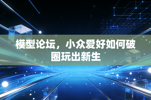 模型论坛,小众爱好如何破圈玩出新生
