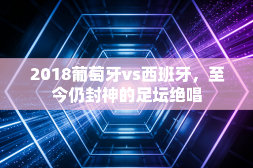 2018葡萄牙vs西班牙,至今仍封神的足坛绝唱