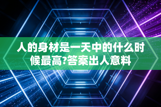 人的身材是一天中的什么时候最高?答案出人意料