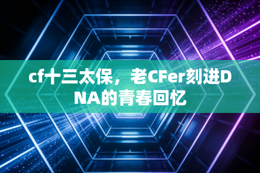 cf十三太保,老CFer刻进DNA的青春回忆