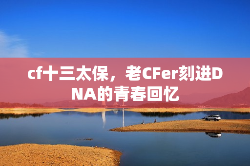 cf十三太保,老CFer刻进DNA的青春回忆