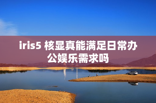 iris5 核显真能满足日常办公娱乐需求吗