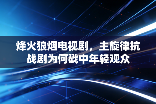 烽火狼烟电视剧，主旋律抗战剧为何戳中年轻观众