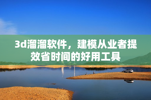 3d溜溜软件，建模从业者提效省时间的好用工具