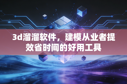 3d溜溜软件，建模从业者提效省时间的好用工具