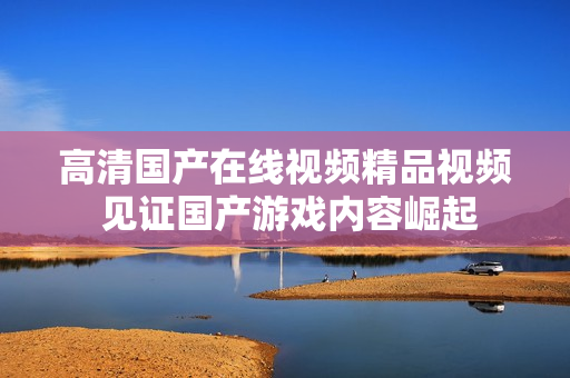 高清国产在线视频精品视频 见证国产游戏内容崛起