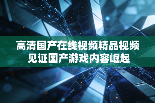 高清国产在线视频精品视频 见证国产游戏内容崛起