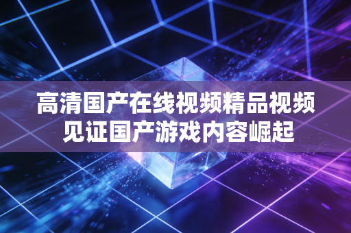 高清国产在线视频精品视频 见证国产游戏内容崛起