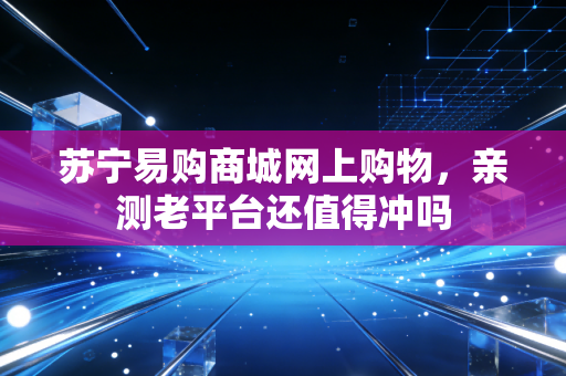 苏宁易购商城网上购物，亲测老平台还值得冲吗