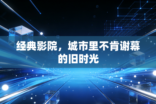 经典影院，城市里不肯谢幕的旧时光