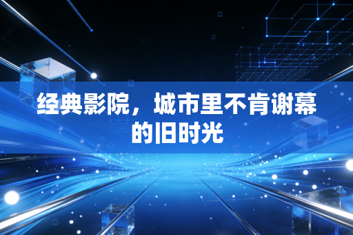 经典影院，城市里不肯谢幕的旧时光