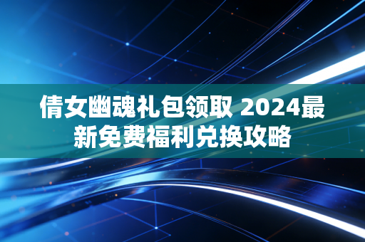 倩女幽魂礼包领取 2024最新免费福利兑换攻略