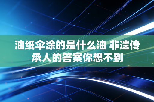 油纸伞涂的是什么油 非遗传承人的答案你想不到