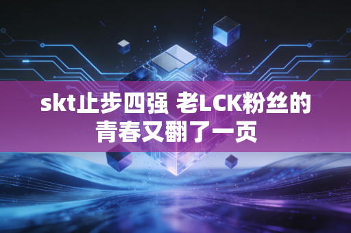 skt止步四强 老LCK粉丝的青春又翻了一页