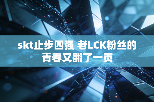 skt止步四强 老LCK粉丝的青春又翻了一页