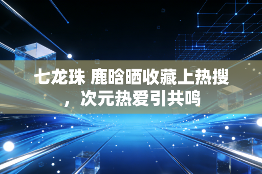 七龙珠 鹿晗晒收藏上热搜，次元热爱引共鸣