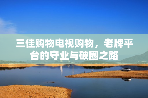 三佳购物电视购物，老牌平台的守业与破圈之路