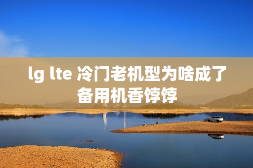 lg lte 冷门老机型为啥成了备用机香饽饽