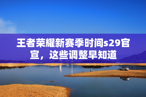 王者荣耀新赛季时间s29官宣，这些调整早知道