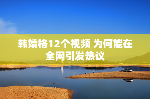 韩婧格12个视频 为何能在全网引发热议