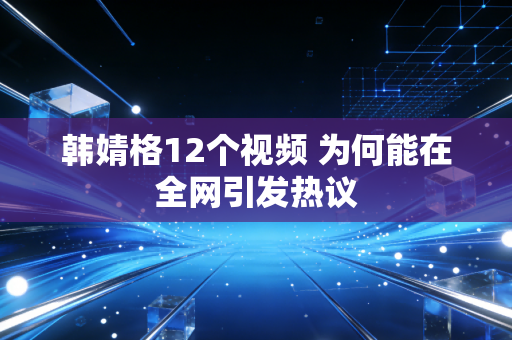 韩婧格12个视频 为何能在全网引发热议