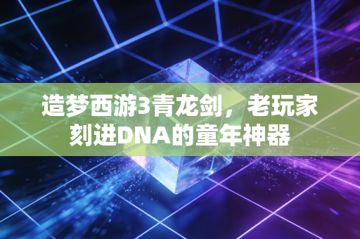 造梦西游3青龙剑,老玩家刻进DNA的童年神器