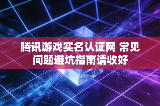 腾讯游戏实名认证网 常见问题避坑指南请收好