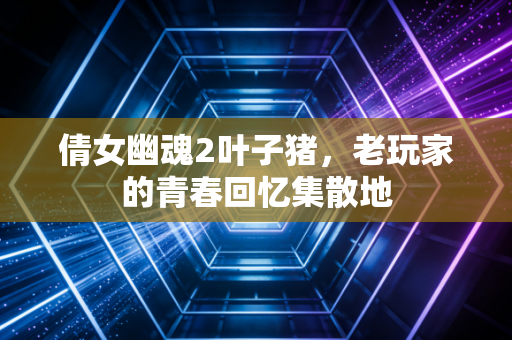 倩女幽魂2叶子猪,老玩家的青春回忆集散地
