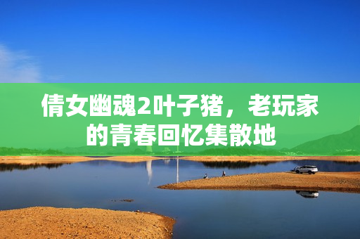 倩女幽魂2叶子猪,老玩家的青春回忆集散地
