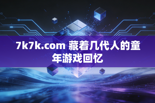 7k7k.com 藏着几代人的童年游戏回忆
