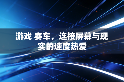 游戏 赛车，连接屏幕与现实的速度热爱