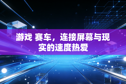 游戏 赛车，连接屏幕与现实的速度热爱
