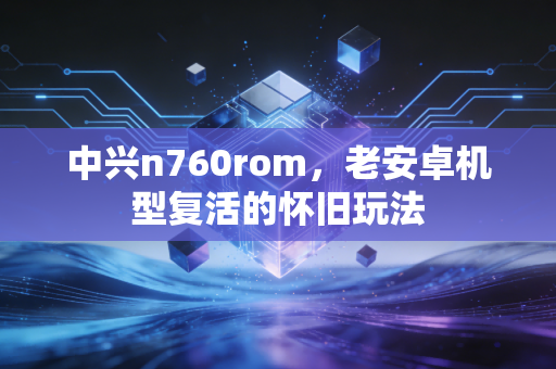 中兴n760rom，老安卓机型复活的怀旧玩法