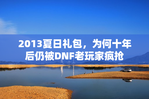 2013夏日礼包,为何十年后仍被DNF老玩家疯抢